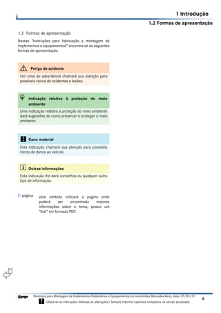 1.2 Formas de apresentação
1 Introdução
6
Diretrizes para Montagem de Implementos Rodoviários e Equipamentos em caminhões Mercedes-Benz, data: 27/05/21
! Observar as indicações relativas às alterações ! Sempre imprimir capítulos completos na versão atualizada.
i

1.2 Formas de apresentação
Nestas “Instruções para fabricação e montagem de
implementos e equipamentos” encontra-se as seguintes
formas de apresentação.
G Perigo de acidente
Um sinal de advertência chamará sua atenção para
possíveis riscos de acidentes e lesões.
H Indicação relativa à proteção do meio
ambiente
Uma indicação relativa a proteção do meio ambiente
dará sugestões de como preservar e proteger o meio
ambiente.
! Dano material
Esta indicação chamará sua atenção para possíveis
riscos de danos ao veículo.
i Outras informações
Esta indicação lhe dará conselhos ou qualquer outro
tipo de informação.
 página este símbolo indicará a página onde
poderá ser encontrada maiores
informações sobre o tema, possui um
“link” em formato PDF.
 
