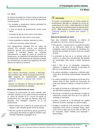 4.4 Motor
4 Prevenção contra danos
69
Diretrizes para Montagem de Implementos Rodoviários e Equipamentos em caminhões Mercedes-Benz, data: 27/05/21
! Observar as indicações relativas às alterações ! Sempre imprimir capítulos completos na versão atualizada.
i

4.4 Motor
Ao alcance da audição do condutor existe um alarme de
advertência. Este alarme sonoro servirá de advertência
ou aviso quando;
• for excedida a temperatura máxima admissível do
líquido de arrefecimento;
• o nível do líquido de arrefecimento estiver muito
baixo;
• a pressão de óleo do motor estiver muito baixa.;
• o nível de óleo do motor estiver muito baixo;
• forem excedidas as rotações máximas do motor;
• o filtro de ar do motor estiver saturado.
Para equipamentos utilizados fora da cabina de
condutor (Por exemplo: veículos com plataforma
elevatória, guincho para automóveis e veículos de
combate a incêndio) deverá ser instalado
adicionalmente, na região do painel de comando do
equipamento, um dispositivo de advertência visual (luz
de advertência). Este dispositivo de advertência deverá
ser controlado por um sistema de diagnóstico de motor
adicional ao sistema já existente.
Sistema de arrefecimento do motor
O sistema de arrefecimento do motor (radiador, pós-
resfriador (radiador ar/ar), grade frontal de entrada de
ar, canais de entrada de ar, circuito do líquido de
arrefecimento etc.) não pode ser alterado. Deve ficar
garantida uma passagem suficiente de ar de
arrefecimento.
• Manter sempre livre a abertura de entrada de ar do
radiador e pós-resfriador (grade frontal do veículo).
• Não fixar painéis de advertência, placas, guincho ou
outras peças decorativas na região do radiador e pós-
resfriador impedindo a passagem do ar.
Sistema de admissão do motor
Caso seja necessário alterações no sistema de
admissão de ar do motor, deve-se observar que:
• Para garantir o funcionamento, as peças fornecidas
de série como filtros de ar, defletores d’água,
tubulações, coxins (amortecedor de vibrações) etc,
deverão ser montadas do mesmo modo que a versão
de série.
• A velocidade do fluxo de ar na entrada, antes do
coletor e no coletor de ar de admissão, não deverão
ser aumentadas. Não reduzir a seção transversal
livre.
• Após o filtro de ar, as tubulações, mangueiras,
coletores e a ligação do indicador de saturação do
filtro de ar não deverão ser alterados.
• As uniões, tubulações, mangueiras e coletores após
o filtro de ar, deverão ter estanqueidade (vedação) de
100%.
• As uniões, tubulações e mangueiras da tomada de ar
externo antes do filtro, deverão ser executados de
modo que estanque (impeça) a entrada de poeira e
água.
• Na região da tomada de ar (admissão do motor), não
são admissíveis quaisquer alterações.
• Não montar a tomada de ar da admissão na região do
redemoinho causado pelo fluxo de ar na cabina de
condução ou carroçaria.
• Instalar a tomada de ar da admissão em regiões
distantes da poeira, respingos ou vapores d’água.
• Proteger a tomada de ar da admissão com medidas
adequadas contra chuva e respingos d’água, assim
como contra a água que cai da calha da cabina. Se
for necessário, prever medidas para separação e
desvio d’água.
i Informação
Para maiores informações consultar a Mercedes-
Benz do Brasil Ltda. através do departamento D/VC -
BBM (Suporte ao Implementador) consulte
“Consultas técnicas e pessoas para contato” 
página 17.
Observar as indicações do “Manual de Operação” e
as instruções adicionais de utilização.
i Informação
Se houver a necessidade de um circuito auxiliar de
arrefecimento, alteração ou utilização do circuito de
arrefecimento do motor, a Mercedes-Benz do Brasil
Ltda. deverá ser consultada através do departamento
D/VC - BBM (Suporte ao Implementador) consulte,
“Consultas técnicas e pessoas para contato” 
página 17.
 