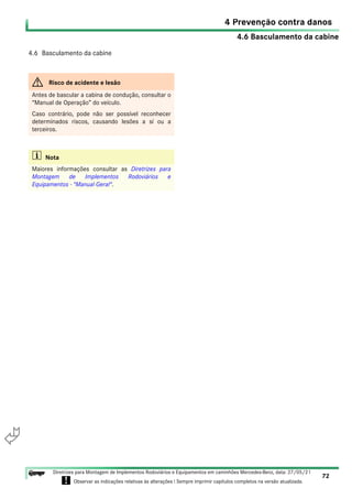 4.6 Basculamento da cabine
4 Prevenção contra danos
72
Diretrizes para Montagem de Implementos Rodoviários e Equipamentos em caminhões Mercedes-Benz, data: 27/05/21
! Observar as indicações relativas às alterações ! Sempre imprimir capítulos completos na versão atualizada.
i

4.6 Basculamento da cabine
G Risco de acidente e lesão
Antes de bascular a cabina de condução, consultar o
“Manual de Operação” do veículo.
Caso contrário, pode não ser possível reconhecer
determinados riscos, causando lesões a sí ou a
terceiros.
i Nota
Maiores informações consultar as Diretrizes para
Montagem de Implementos Rodoviários e
Equipamentos - "Manual Geral".
 