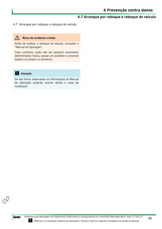 4.7 Arranque por reboque e reboque do veículo
4 Prevenção contra danos
73
Diretrizes para Montagem de Implementos Rodoviários e Equipamentos em caminhões Mercedes-Benz, data: 27/05/21
! Observar as indicações relativas às alterações ! Sempre imprimir capítulos completos na versão atualizada.
i

4.7 Arranque por reboque e reboque do veículo
G Risco de acidente e lesão
Antes de realizar o reboque do veículo, consultar o
“Manual de Operação”.
Caso contrário, pode não ser possível reconhecer
determinados riscos, causar um acidente e provocar
lesões a si próprio ou terceiros.
! Atenção
Se não forem observadas as informações do Manual
de Operação poderão ocorrer danos a caixa de
mudanças.
 