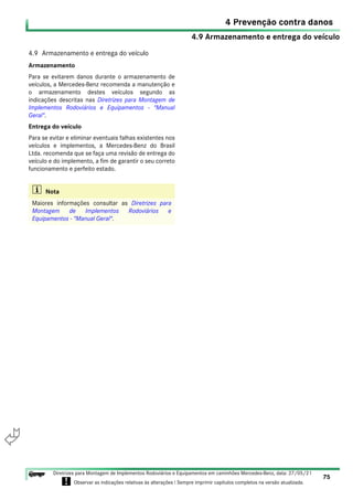 4.9 Armazenamento e entrega do veículo
4 Prevenção contra danos
75
Diretrizes para Montagem de Implementos Rodoviários e Equipamentos em caminhões Mercedes-Benz, data: 27/05/21
! Observar as indicações relativas às alterações ! Sempre imprimir capítulos completos na versão atualizada.
i

4.9 Armazenamento e entrega do veículo
Armazenamento
Para se evitarem danos durante o armazenamento de
veículos, a Mercedes-Benz recomenda a manutenção e
o armazenamento destes veículos segundo as
indicações descritas nas Diretrizes para Montagem de
Implementos Rodoviários e Equipamentos - "Manual
Geral".
Entrega do veículo
Para se evitar e eliminar eventuais falhas existentes nos
veículos e implementos, a Mercedes-Benz do Brasil
Ltda. recomenda que se faça uma revisão de entrega do
veículo e do implemento, a fim de garantir o seu correto
funcionamento e perfeito estado.
i Nota
Maiores informações consultar as Diretrizes para
Montagem de Implementos Rodoviários e
Equipamentos - "Manual Geral".
 
