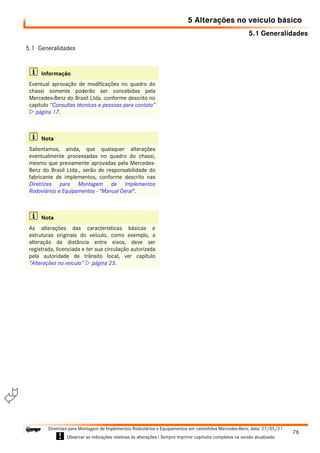 5.1 Generalidades
76
Diretrizes para Montagem de Implementos Rodoviários e Equipamentos em caminhões Mercedes-Benz, data: 27/05/21
! Observar as indicações relativas às alterações ! Sempre imprimir capítulos completos na versão atualizada.
i

5 Alterações no veículo básico
5.1 Generalidades
i Informação
Eventual aprovação de modificações no quadro do
chassi somente poderão ser concebidas pela
Mercedes-Benz do Brasil Ltda. conforme descrito no
capítulo “Consultas técnicas e pessoas para contato”
 página 17.
i Nota
Salientamos, ainda, que quaisquer alterações
eventualmente processadas no quadro do chassi,
mesmo que previamente aprovadas pela Mercedes-
Benz do Brasil Ltda., serão de responsabilidade do
fabricante de implementos, conforme descrito nas
Diretrizes para Montagem de Implementos
Rodoviários e Equipamentos - "Manual Geral".
i Nota
As alterações das características básicas e
estruturas originais do veículo, como exemplo, a
alteração da distância entre eixos, deve ser
registrada, licenciada e ter sua circulação autorizada
pela autoridade de trânsito local, ver capítulo
“Alterações no veículo”  página 23.
 