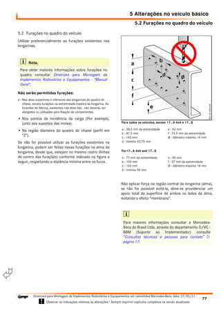 5.2 Furações no quadro do veículo
5 Alterações no veículo básico
77
Diretrizes para Montagem de Implementos Rodoviários e Equipamentos em caminhões Mercedes-Benz, data: 27/05/21
! Observar as indicações relativas às alterações ! Sempre imprimir capítulos completos na versão atualizada.
i

5.2 Furações no quadro do veículo
Utilizar preferencialmente as furações existentes nas
longarinas.
Não serão permitidas furações:
a - Nas abas superiores e inferiores das longarinas do quadro do
chassi, exceto furações na extremidade traseira da longarina. As
furacões de fábrica, existentes nas abas das , não deverão ser
alargados ou utilizadas para fixação de componentes.
• Nos pontos de incidência da carga (Por exemplo,
junto aos suportes das molas).
• Na região dianteira do quadro do chassi (perfil em
“Z”).
Se não for possível utilizar as furações existentes na
longarina, podem ser feitas novas furações na alma da
longarina, desde que, estejam no mesmo rastro (linhas
de centro das furações) conforme indicado na figura a
seguir, respeitando a distância mínima entre os furos.
Não aplicar força na região central da longarina (alma),
se não for possível evitá-la, deve-se providenciar um
apoio total da superfície de ambos os lados da alma,
evitando o efeito “membrana”.
i Nota.
Para obter maiores informações sobre furações no
quadro consultar Diretrizes para Montagem de
Implementos Rodoviários e Equipamentos - "Manual
Geral".
i
Para maiores informações consultar a Mercedes-
Benz do Brasil Ltda. através do departamento D/VC -
BBM (Suporte ao Implementador) consulte
“Consultas técnicas e pessoas para contato” 
página 17.
a - 38,5 mm da extremidade
b - 87.5 mm
c - 142 mm
d - mínimo 43.75 mm
e - 42 mm
f - 74.5 mm da extremidade
Ø - diâmetro máximo 16 mm
Para todos os veículos, exceto 17...A 4x4 e 17...S
a - 77 mm da extremidade
b - 100 mm
c - 160 mm
d - mínimo 50 mm
e - 40 mm
f - 37 mm da extremidade
Ø - diâmetro máximo 18 mm
For17...A 4x4 and 17...S
 