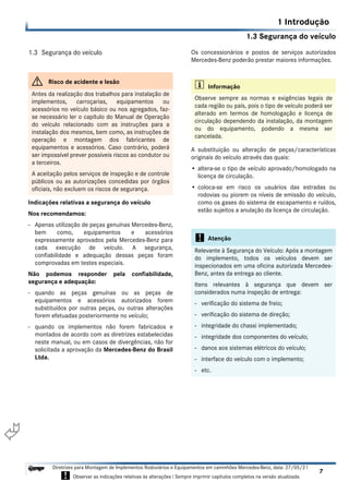 1.3 Segurança do veículo
1 Introdução
7
Diretrizes para Montagem de Implementos Rodoviários e Equipamentos em caminhões Mercedes-Benz, data: 27/05/21
! Observar as indicações relativas às alterações ! Sempre imprimir capítulos completos na versão atualizada.
i

1.3 Segurança do veículo
Indicações relativas a segurança do veículo
Nos recomendamos:
- Apenas utilização de peças genuínas Mercedes-Benz,
bem como, equipamentos e acessórios
expressamente aprovados pela Mercedes-Benz para
cada execução de veículo. A segurança,
confiabilidade e adequação dessas peças foram
comprovadas em testes especiais.
Não podemos responder pela confiabilidade,
segurança e adequação:
- quando as peças genuínas ou as peças de
equipamentos e acessórios autorizados forem
substituídos por outras peças, ou outras alterações
forem efetuadas posteriormente no veículo;
- quando os implementos não forem fabricados e
montados de acordo com as diretrizes estabelecidas
neste manual, ou em casos de divergências, não for
solicitada a aprovação da Mercedes-Benz do Brasil
Ltda.
Os concessionários e postos de serviços autorizados
Mercedes-Benz poderão prestar maiores informações.
A substituição ou alteração de peças/características
originais do veículo através das quais:
• altera-se o tipo de veículo aprovado/homologado na
licença de circulação.
• coloca-se em risco os usuários das estradas ou
rodovias ou piorem os níveis de emissão do veículo,
como os gases do sistema de escapamento e ruídos,
estão sujeitos a anulação da licença de circulação.
G Risco de acidente e lesão
Antes da realização dos trabalhos para instalação de
implementos, carroçarias, equipamentos ou
acessórios no veículo básico ou nos agregados, faz-
se necessário ler o capítulo do Manual de Operação
do veículo relacionado com as instruções para a
instalação dos mesmos, bem como, as instruções de
operação e montagem dos fabricantes de
equipamentos e acessórios. Caso contrário, poderá
ser impossível prever possíveis riscos ao condutor ou
a terceiros.
A aceitação pelos serviços de inspeção e de controle
públicos ou as autorizações concedidas por órgãos
oficiais, não excluem os riscos de segurança.
i Informação
Observe sempre as normas e exigências legais de
cada região ou país, pois o tipo de veículo poderá ser
alterado em termos de homologação e licença de
circulação dependendo da instalação, da montagem
ou do equipamento, podendo a mesma ser
cancelada.
! Atenção
Relevante à Segurança do Veículo: Após a montagem
do implemento, todos os veículos devem ser
inspecionados em uma oficina autorizada Mercedes-
Benz, antes da entrega ao cliente.
Itens relevantes à segurança que devem ser
considerados numa inspeção de entrega:
- verificação do sistema de freio;
- verificação do sistema de direção;
- integridade do chassi implementado;
- integridade dos componentes do veículo;
- danos aos sistemas elétricos do veículo;
- interface do veículo com o implemento;
- etc.
 