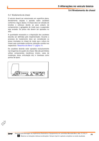 5.4 Nivelamento do chassi
5 Alterações no veículo básico
79
Diretrizes para Montagem de Implementos Rodoviários e Equipamentos em caminhões Mercedes-Benz, data: 27/05/21
! Observar as indicações relativas às alterações ! Sempre imprimir capítulos completos na versão atualizada.
i

5.4 Nivelamento do chassi
O veículo deverá ser estacionado em superfície plana,
devidamente calçado e apoiado sobre cavaletes
conforme a figura abaixo. O chassi deve ser aliviado de
tensões e esforços devido ao peso próprio de
componentes e agregados de modo que a suspensão
seja anulada. Os pneus não devem ser apoiados no
solo.
A quantidade necessária e a disposição dos cavaletes
deverão ser definidas pelo implementador. Durante o
processo de nivelamento deve ser considerado os
pneus montados no chassi de modo que a altura do
chassi seja controlada conforme indicação contida nos
respectivos “Desenhos de Oferta”  página 19.
Os cavaletes deverão estar apoiados exclusivamente
nas longarinas do quadro do chassi. Não são permitidos
utilizar componentes mecânicos (motor, caixa de
mudanças, eixos, articulação etc) e travessas como
pontos de apoio.
 