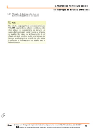 5.5 Alteração da distância entre eixos
5 Alterações no veículo básico
82
Diretrizes para Montagem de Implementos Rodoviários e Equipamentos em caminhões Mercedes-Benz, data: 27/05/21
! Observar as indicações relativas às alterações ! Sempre imprimir capítulos completos na versão atualizada.
i

5.5.1 Alterações da distância entre eixos por
deslocamento do bloco do eixo traseiro
i Nota
Nos veículos Atego a partir do número de construção
958.1XX recomendamos alterar a distância entre
eixos através do deslocamento do conjunto da
suspensão traseira com o eixo traseiro na longarina
do quadro. Nos casos de prolongamento do do
chassi esta será a melhor opção uma vez que não
teremos seccionamento e emenda no entre eixos,
transferindo o prolongamento do quadro para o
balanço traseiro.
 