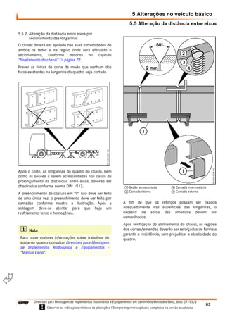 5.5 Alteração da distância entre eixos
5 Alterações no veículo básico
83
Diretrizes para Montagem de Implementos Rodoviários e Equipamentos em caminhões Mercedes-Benz, data: 27/05/21
! Observar as indicações relativas às alterações ! Sempre imprimir capítulos completos na versão atualizada.
i

5.5.2 Alteração da distância entre eixos por
secionamento das longarinas
O chassi deverá ser apoiado nas suas extremidades de
ambos os lados e na região onde será efetuado o
secionamento, conforme descrito no capítulo
“Nivelamento do chassi”  página 79.
Prever as linhas de corte de modo que nenhum dos
furos existentes na longarina do quadro seja cortado.
Após o corte, as longarinas do quadro do chassi, bem
como as seções a serem acrescentadas nos casos de
prolongamento da distâncias entre eixos, deverão ser
chanfradas conforme norma DIN 1912.
A preenchimento da costura em “V” não deve ser feito
de uma única vez, o preenchimento deve ser feito por
camadas conforme mostra a ilustração. Após a
soldagem deve-se atentar para que haja um
resfriamento lento e homogêneo.
A fim de que os reforços possam ser fixados
adequadamente nas superfícies das longarinas, o
excesso de solda das emendas devem ser
esmerilhados.
Após verificação do alinhamento do chassi, as regiões
dos cortes/emendas deverão ser reforçadas de forma a
garantir a resistência, sem prejudicar a elasticidade do
quadro.
i Nota
Para obter maiores informações sobre trabalhos de
solda no quadro consultar Diretrizes para Montagem
de Implementos Rodoviários e Equipamentos -
"Manual Geral".
1 Seção acrescentada
2 Camada interna
3 Camada intermediária
4 Camada externa
 