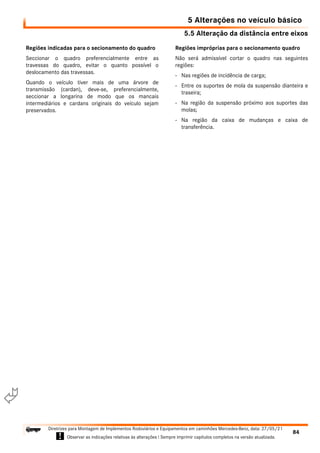 5.5 Alteração da distância entre eixos
5 Alterações no veículo básico
84
Diretrizes para Montagem de Implementos Rodoviários e Equipamentos em caminhões Mercedes-Benz, data: 27/05/21
! Observar as indicações relativas às alterações ! Sempre imprimir capítulos completos na versão atualizada.
i

Regiões indicadas para o secionamento do quadro
Seccionar o quadro preferencialmente entre as
travessas do quadro, evitar o quanto possível o
deslocamento das travessas.
Quando o veículo tiver mais de uma árvore de
transmissão (cardan), deve-se, preferencialmente,
seccionar a longarina de modo que os mancais
intermediários e cardans originais do veículo sejam
preservados.
Regiões impróprias para o secionamento quadro
Não será admissível cortar o quadro nas seguintes
regiões:
- Nas regiões de incidência de carga;
- Entre os suportes de mola da suspensão dianteira e
traseira;
- Na região da suspensão próximo aos suportes das
molas;
- Na região da caixa de mudanças e caixa de
transferência.
 