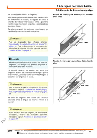 5.5 Alteração da distância entre eixos
5 Alterações no veículo básico
85
Diretrizes para Montagem de Implementos Rodoviários e Equipamentos em caminhões Mercedes-Benz, data: 27/05/21
! Observar as indicações relativas às alterações ! Sempre imprimir capítulos completos na versão atualizada.
i

5.5.3 Reforços na emenda da longarina
Após a alteração da distância entre eixos e a verificação
do alinhamento do quadro, as regiões de cortes e
emendas deverão ser reforçados de forma a garantir a
resistência da mesma sem prejudicar a elasticidade do
quadro do chassi.
Os reforços originais do quadro do chassi devem ser
considerados na nova distância entre eixos.
Os reforços deverão ser fixados nas almas das
longarinas através de parafusos com flange e porcas
auto-travantes, utilizando quanto possível as furações já
existentes nas longarinas do chassi.
Na alma da longarina deve existir uma distância
suficiente entre o ângulo de reforço inferior e o
superior.
Fixação do reforço para diminuição da distância
entre eixos
Fixação do reforço para aumento da distância entre
eixos
i Informação
Para as disposição dos reforços originais
“Identificação do veículo/Desenhos de Oferta” 
página 18. Para prolongamento e montagem das
tubulações do sistema de freio consultar capítulo
“Sistema de freio”  página 18.
! Atenção
Não são admissivéis pontos de fixação nas abas das
longarinas. Os reforços não poderão prejudicar a
elasticidade do quadro do chassi.
i Informação
Para os torque de fixação dos reforços no quadro,
consultar o capítulo “Momento de aperto (torque)
para fixação dos componentes do veículo”  página
64.
i Informação
Novos furos na alma da longarina, se estritamente
necessários, deverão ser realizados conforme
indicado no capítulo “Furações no quadro do veículo”
 página 77.
 