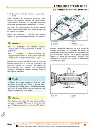 5.5 Alteração da distância entre eixos
5 Alterações no veículo básico
87
Diretrizes para Montagem de Implementos Rodoviários e Equipamentos em caminhões Mercedes-Benz, data: 27/05/21
! Observar as indicações relativas às alterações ! Sempre imprimir capítulos completos na versão atualizada.
i

5.5.4 Reposicionamento das travessas no quadro do
chassi
Após a instalação dos reforços no quadro de chassi,
algumas das travessas deverão ser reposicionadas,
adicionadas ou subtraídas. As travessas adicionadas
deverão ser iguais as demais já existentes no veículo.
Nos casos de prolongamento do quadro, deve-se
montar travessas adicionais, se a distância entre elas
for superior a 1000 mm.
Deverá ser considerada a aplicação dos reforços
originais do quadro no reposicionamento das travessas.
Quando uma travessa for reposicionada e esta nova
posição coincidir com a região da modificação das
longarinas (região dos reforços), ela deverá ser
substituída por uma travessa com comprimento
apropriado, utilizando-se para esta finalidade uma peça
genuína Mercedes-Benz.
Quando a travessas substituída for a de fixação do
suporte do mancal do rolamento da árvore de
transmissão, deverão ser previstos os furos necessários
para fixação deste suporte a fim de garantir a posição
original da árvore de transmissão. Furações para
montagem de suporte para árvores de transmissão
(cardans), vide figura.
i Informação
Para as disposição dos reforços originais
“Identificação do veículo/Desenhos de Oferta” 
página 18.
Para a instalação e reposicionamento de
componentes no quadro do chassi consultar capítulo
“Componentes e agregados adicionais”  página 101.
! Atenção
A fixação da travessa deverá ser feita por meio
parafusos e porcas com flange e porcas auto-
travantes. Não será admissível a fixação de travessas
por meio de solda. Utilizar, preferencialmente, as
furações já existentes na longarina.
i Informação
Para os torque de fixação das travessas no quadro,
consultar o capítulo “Momento de aperto (torque)
para fixação dos componentes do veículo”  página
64.
1 - Longarina
2 - Travessa
3 - Travessa
4 - Escora
5 - Esquadro
6 - Furações da longarina
a - 90 mm
b - 75 mm
c - 35 mm
d - 180 mm
 