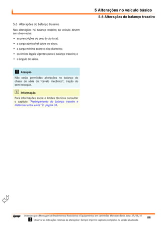 5.6 Alterações do balanço traseiro
5 Alterações no veículo básico
88
Diretrizes para Montagem de Implementos Rodoviários e Equipamentos em caminhões Mercedes-Benz, data: 27/05/21
! Observar as indicações relativas às alterações ! Sempre imprimir capítulos completos na versão atualizada.
i

5.6 Alterações do balanço traseiro
Nas alterações no balanço traseiro do veículo devem
ser observadas:
• as prescrições do peso bruto total;
• a carga admissível sobre os eixos;
• a carga mínima sobre o eixo dianteiro;
• os limites legais vigentes para o balanço traseiro; e
• o ângulo de saída.
! Atenção
Não serão permitidas alterações no balanço do
chassi de série do “cavalo mecânico”, tração do
semi-reboque.
i Informação
Para informações sobre o limites técnicos consultar
o capítulo “Prolongamento do balanço traseiro e
distâncias entre eixos”  página 36.
 