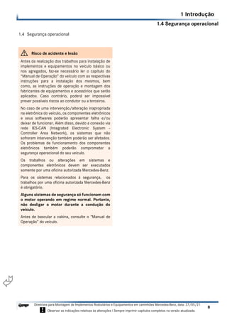 1.4 Segurança operacional
1 Introdução
8
Diretrizes para Montagem de Implementos Rodoviários e Equipamentos em caminhões Mercedes-Benz, data: 27/05/21
! Observar as indicações relativas às alterações ! Sempre imprimir capítulos completos na versão atualizada.
i

1.4 Segurança operacional
G Risco de acidente e lesão
Antes da realização dos trabalhos para instalação de
implementos e equipamentos no veículo básico ou
nos agregados, faz-se necessário ler o capítulo do
“Manual de Operação” do veículo com as respectivas
instruções para a instalação dos mesmos, bem
como, as instruções de operação e montagem dos
fabricantes de equipamentos e acessórios que serão
aplicados. Caso contrário, poderá ser impossível
prever possíveis riscos ao condutor ou a terceiros.
No caso de uma intervenção/alteração inapropriada
na eletrônica do veículo, os componentes eletrônicos
e seus softwares poderão apresentar falha e/ou
deixar de funcionar. Além disso, devido a conexão via
rede IES-CAN (Integrated Electronic System -
Controller Area Network), os sistemas que não
sofreram intervenção também poderão ser afetados.
Os problemas de funcionamento dos componentes
eletrônicos também poderão comprometer a
segurança operacional do seu veículo.
Os trabalhos ou alterações em sistemas e
componentes eletrônicos devem ser executados
somente por uma oficina autorizada Mercedes-Benz.
Para os sistemas relacionados à segurança, os
trabalhos por uma oficina autorizada Mercedes-Benz
é obrigatório.
Alguns sistemas de segurança só funcionam com
o motor operando em regime normal. Portanto,
não desligar o motor durante a condução do
veículo.
Antes de bascular a cabina, consulte o “Manual de
Operação” do veículo.
 