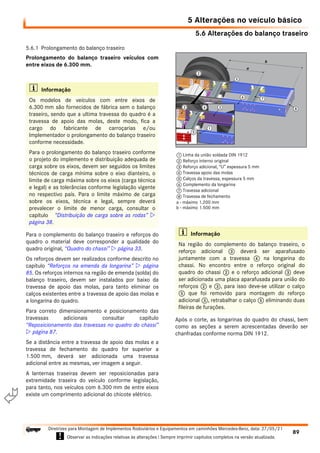 5.6 Alterações do balanço traseiro
5 Alterações no veículo básico
89
Diretrizes para Montagem de Implementos Rodoviários e Equipamentos em caminhões Mercedes-Benz, data: 27/05/21
! Observar as indicações relativas às alterações ! Sempre imprimir capítulos completos na versão atualizada.
i

5.6.1 Prolongamento do balanço traseiro
Prolongamento do balanço traseiro veículos com
entre eixos de 6.300 mm.
Para o complemento do balanço traseiro e reforços do
quadro o material deve corresponder a qualidade do
quadro original, “Quadro do chassi”  página 33.
Os reforços devem ser realizados conforme descrito no
capítulo “Reforços na emenda da longarina”  página
85. Os reforços internos na região de emenda (solda) do
balanço traseiro, devem ser instalados por baixo da
travessa de apoio das molas, para tanto eliminar os
calços existentes entre a travessa de apoio das molas e
a longarina do quadro.
Para correto dimensionamento e posicionamento das
travessas adicionais consultar capítulo
“Reposicionamento das travessas no quadro do chassi”
 página 87.
Se a distância entre a travessa de apoio das molas e a
travessa de fechamento do quadro for superior a
1.500 mm, deverá ser adicionada uma travessa
adicional entre as mesmas, ver imagem a seguir.
A lanternas traseiras devem ser reposicionadas para
extremidade traseira do veículo conforme legislação,
para tanto, nos veículos com 6.300 mm de entre eixos
existe um comprimento adicional do chicote elétrico.
Após o corte, as longarinas do quadro do chassi, bem
como as seções a serem acrescentadas deverão ser
chanfradas conforme norma DIN 1912.
i Informação
Os modelos de veículos com entre eixos de
6.300 mm são fornecidos de fábrica sem o balanço
traseiro, sendo que a ultima travessa do quadro é a
travessa de apoio das molas, deste modo, fica a
cargo do fabricante de carroçarias e/ou
Implementador o prolongamento do balanço traseiro
conforme necessidade.
Para o prolongamento do balanço traseiro conforme
o projeto do implemento e distribuição adequada de
carga sobre os eixos, devem ser seguidos os limites
técnicos de carga mínima sobre o eixo dianteiro, o
limite de carga máxima sobre os eixos (carga técnica
e legal) e as tolerâncias conforme legislação vigente
no respectivo país. Para o limite máximo de carga
sobre os eixos, técnica e legal, sempre deverá
prevalecer o limite de menor carga, consultar o
capítulo “Distribuição de carga sobre as rodas” 
página 38.
i Informação
Na região do complemento do balanço traseiro, o
reforço adicional 3 deverá ser aparafusado
juntamente com a travessa 4 na longarina do
chassi. No encontro entre o reforço original do
quadro do chassi 2 e o reforço adicional 3 deve
ser adicionada uma placa aparafusada para união do
reforços 2 e 3, para isso deve-se utilizar o calço
5 que foi removido para montagem do reforço
adicional 3, retrabalhar o calço 5 eliminando duas
fileiras de furações.
1 Linha da união soldada DIN 1912
2 Reforço interno original
3 Reforço adicional, “U” espessura 5 mm
4 Travessa apoio das molas
5 Calços da travessa, espessura 5 mm
6 Complemento da longarina
7 Travessa adicional
8 Travessa de fechamento
a - máximo 1.200 mm
b - máximo 1.500 mm
 
