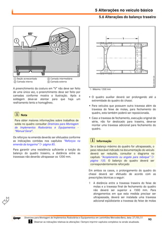 5.6 Alterações do balanço traseiro
5 Alterações no veículo básico
90
Diretrizes para Montagem de Implementos Rodoviários e Equipamentos em caminhões Mercedes-Benz, data: 27/05/21
! Observar as indicações relativas às alterações ! Sempre imprimir capítulos completos na versão atualizada.
i

A preenchimento da costura em “V” não deve ser feito
de uma única vez, o preenchimento deve ser feito por
camadas conforme mostra a ilustração. Após a
soldagem deve-se atentar para que haja um
resfriamento lento e homogêneo.
Os reforços na emenda deverão ser efetuados conforme
as indicações contidas nos capítulos “Reforços na
emenda da longarina”  página 85.
Para garantir uma resistência suficiente a torção do
balanço do quadro traseiro, a distância entre as
travessas não deverão ultrapassar os 1200 mm.
• O quadro auxiliar deverá ser prolongando até a
extremidade do quadro do chassi.
• Para veículos que possuem outra travessa além da
travessa do feixe de molas, para fechamento do
quadro, esta também poderá ser reposicionada.
• Caso a travessa de fechamento, execução original de
série, não for deslocado para traseira, deve-se
montar uma travessa adicional para fechamento do
quadro.
Em ambos os casos, o prolongamento do quadro do
chassi deverá ser efetuado de acordo com as
prescrições técnicas a seguir:
1 A distância entre a travessa traseira do feixe de
molas e a travessa final de fechamento do quadro
não deverá ser superior a 1500 mm. Para
alongamentos em que esta medida precisar ser
ultrapassada, deverá ser instalada uma travessa
adicional eqüidistante a travessa do feixe de molas
i Nota
Para obter maiores informações sobre trabalhos de
solda no quadro consultar Diretrizes para Montagem
de Implementos Rodoviários e Equipamentos -
"Manual Geral".
1 Seção acrescentada
2 Camada interna
3 Camada intermediária
4 Camada externa
i Informação
Se o balanço máximo do quadro for ultrapassado, o
peso rebocável indicado na documentação do veículo
deverá ser reduzido, consultar o diagrama no
capítulo “Acoplamento ou engate para reboque” 
página 133. O balanço do quadro deverá ser
correspondentemente reforçado
1 - Máximo 1200 mm
 