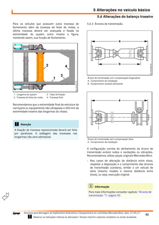 5.6 Alterações do balanço traseiro
5 Alterações no veículo básico
92
Diretrizes para Montagem de Implementos Rodoviários e Equipamentos em caminhões Mercedes-Benz, data: 27/05/21
! Observar as indicações relativas às alterações ! Sempre imprimir capítulos completos na versão atualizada.
i

Para os veículos que possuem outra travessa de
fechamento além da travessa do feixe de molas, a
última travessa deverá ser avançada e fixada na
extremidade do quadro como mostra a figura,
mantendo assim, sua função de fechamento.
Recomendamos que a extremidade final da estrutura da
carroçaria ou equipamento não ultrapasse a 450 mm da
extremidade traseira das longarinas do chassi.
5.6.3 Árvores de transmissão.
A configuração correta do alinhamento da árvore de
transmissão evitará ruídos e oscilações ou vibrações.
Recomendamos utilizar peças originais Mercedes-Benz.
- Nos casos de alteração da distância entre eixos,
respeitar a disposição e o comprimento das árvores
de transmissão (cardans), similar a um veículo de
série (mesmo modelo e mesma distância entre
eixos), ou seja, execução original.
! Atenção
A fixação da travessa reposicionada deverá ser feita
por parafusos. A soldagem das travessas nas
longarinas não será admissível.
1 - Longarina do quadro
2 - Travessa do feixe de molas
3 - Talas de fixação
4 - Travessa final
i Informação
Para mais informações consultar capítulo “Árvores de
transmissão.”  página 92.
Árvore de transmissão com compensação longitudinal
A - Comprimento de instalação
B - Comprimento variável admissível
Árvore de transmissão sem compensação (fixa)
A - Comprimento de instalação
 