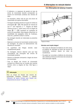 5.6 Alterações do balanço traseiro
5 Alterações no veículo básico
93
Diretrizes para Montagem de Implementos Rodoviários e Equipamentos em caminhões Mercedes-Benz, data: 27/05/21
! Observar as indicações relativas às alterações ! Sempre imprimir capítulos completos na versão atualizada.
i

- O diâmetro e a espessura da parede do tubo da
árvore de transmissão deverão corresponder as
árvores de transmissão (cardans) dos veículos de
série.
- Se necessário, utilizar mais do que uma árvore de
transmissão com apoios intermédios.
- Os ângulos de flexão deverão ser iguais em ambas as
articulações (β1 = β2). Não deverão ser maiores do
que 6° nem inferiores a 1°. Ângulos de flexão
maiores do que 6°, assim como, erros no ângulo da
flange (β1 < > β2) resultarão em oscilações da
árvore de transmissão. Estes ângulos influenciam na
durabilidade dos agregados (caixa de mudanças,
eixos etc.), podendo conduzir a avarias.
- Na montagem deverão ser observadas as presentes
diretrizes.
- Balancear as árvores de transmissão (cardans) antes
da montagem. Os pesos de balanceamento não
deverão ser removidos.
- As superfícies dos flanges deverão estar
completamente planas.
- Na montagem, deve-se observar para que haja
concordância das marcações das árvores de
transmissão (cardans).
- Eliminar as vibrações otimizando o ângulo da árvore
de transmissão.
- Fixar os flanges das árvores de transmissão
(cardans) de maneira que as cruzetas das mesmas
formem, entre si, ângulos de fase. Vide figura a
seguir.
Veículos com tração integral
- Nos casos de alteração da distância do entre eixos,
só poderão ser alteradas as linhas das árvores de
transmissão (cardans) depois da caixa de
transferência.
- Só poderá ser encurtada a distância do entre-eixos,
até a distância mínima do entre-eixos dos veículos de
série (execução original).
i Informação
Para os torque de fixação das árvores de
transmissão (cardans), consultar o capítulo
“Momento de aperto (torque) para fixação dos
componentes do veículo”  página 64.
Ângulos de flexão
 