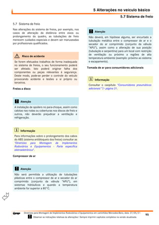 5.7 Sistema de freio
5 Alterações no veículo básico
95
Diretrizes para Montagem de Implementos Rodoviários e Equipamentos em caminhões Mercedes-Benz, data: 27/05/21
! Observar as indicações relativas às alterações ! Sempre imprimir capítulos completos na versão atualizada.
i

5.7 Sistema de freio
Nas alterações do sistema de freios, por exemplo, nos
casos de alteração da distância entre eixos ou
prolongamento do quadro, as tubulações de freio
merecem cuidados especiais e devem ser manuseadas
por profissionais qualificados.
Freios a disco
Compressor de ar
Tomada de ar para consumidores adicionais
G Risco de acidente
Se forem efetuados trabalhos de forma inadequada
no sistema de freios, o seu funcionamento poderá
ser afetado. Isto poderá originar falha dos
componentes ou peças relevantes à segurança.
Deste modo, pode-se perder o controle do veículo
provocando acidente e lesões a si próprio ou
terceiros.
! Atenção
A instalação de spoilers no para-choque, assim como
calotas nas rodas ou coberturas nos discos de freio e
outros, não deverão prejudicar a ventilação e
refrigeração.
i Informação
Para informações sobre o prolongamento dos cabos
do ABS (sistema antibloqueio dos freios) consultar as
"Diretrizes para Montagem de Implementos
Rodoviários e Equipamentos - Parte específica
eletroeletrônica".
! Atenção
Não será permitida a utilização de tubulações
plásticas entre o compressor de ar e secador do ar
comprimido (conjunto da válvula “APU”), em
sistemas hidráulicos e quando a temperatura
ambiente for superior a 80°C.
! Atenção
Não deverá, em hipótese alguma, ser encurtado a
tubulação metálica entre o compressor de ar e o
secador do ar comprimido (conjunto da válvula
“APU”), assim como a alteração de sua posição
(tubulação e serpentina) para um local com restrição
de ventilação ou próximo a regiões de alta
temperatura ambiente (exemplo: próximo ao sistema
e escapamento).
i Informação
Consultar o caopítulo “Consumidores pneumáticos
adicionais”  página 31.
 