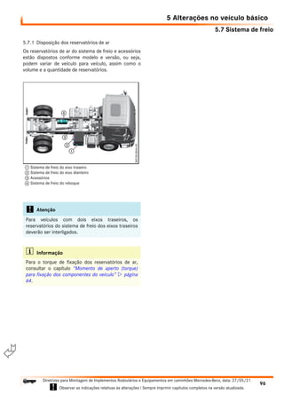 5.7 Sistema de freio
5 Alterações no veículo básico
96
Diretrizes para Montagem de Implementos Rodoviários e Equipamentos em caminhões Mercedes-Benz, data: 27/05/21
! Observar as indicações relativas às alterações ! Sempre imprimir capítulos completos na versão atualizada.
i

5.7.1 Disposição dos reservatórios de ar
Os reservatórios de ar do sistema de freio e acessórios
estão dispostos conforme modelo e versão, ou seja,
podem variar de veículo para veículo, assim como o
volume e a quantidade de reservatórios.
! Atenção
Para veículos com dois eixos traseiros, os
reservatórios do sistema de freio dos eixos traseiros
deverão ser interligados.
i Informação
Para o torque de fixação dos reservatórios de ar,
consultar o capítulo “Momento de aperto (torque)
para fixação dos componentes do veículo”  página
64.
1 Sistema de freio do eixo traseiro
2 Sistema de freio do eixo dianteiro
3 Acessórios
4 Sistema de freio do reboque
 