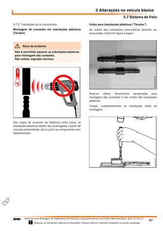 5.7 Sistema de freio
5 Alterações no veículo básico
97
Diretrizes para Montagem de Implementos Rodoviários e Equipamentos em caminhões Mercedes-Benz, data: 27/05/21
! Observar as indicações relativas às alterações ! Sempre imprimir capítulos completos na versão atualizada.
i

5.7.2 Tubulações de ar comprimido
Montagem de conexões em tubulações plásticas
(Tecalon)
Nos casos de aumento da distância entre eixos, as
tubulações plásticas devem ser prolongadas a partir de
uma das extremidade, isto é, junto ao componente a ser
reposicionado.
União para tubulações plásticas (“Tecalon”)
As uniões das tubulações pneumáticas deverão ser
executadas conforme figura a seguir.
Deve-se utilizar ferramentas apropriadas para
montagem das conexões e nas uniões das tubulações
plásticas.
Limpar, cuidadosamente, as tubulações antes da
montagem.
G Risco de Acidente
Não é permitido aquecer as tubulações plásticas
para montagem das conexões.
Não utilizar soprador térmico.
 