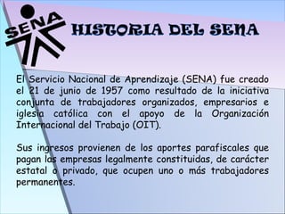 El Servicio Nacional de Aprendizaje (SENA) fue creado el 21 de junio de 1957 como resultado de la iniciativa conjunta de trabajadores organizados, empresarios e iglesia católica con el apoyo de la Organización Internacional del Trabajo (OIT). Sus ingresos provienen de los aportes parafiscales que pagan las empresas legalmente constituidas, de carácter estatal o privado, que ocupen uno o más trabajadores permanentes. 