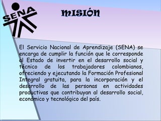 El Servicio Nacional de Aprendizaje (SENA) se encarga de cumplir la función que le corresponde al Estado de invertir en el desarrollo social y técnico de los trabajadores colombianos, ofreciendo y ejecutando la Formación Profesional Integral gratuita, para la incorporación y el desarrollo de las personas en actividades productivas que contribuyan al desarrollo social, económico y tecnológico del país. 