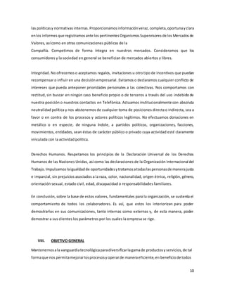 10
las políticasy normativasinternas. Proporcionamosinformaciónveraz, completa,oportunayclara
enlos informesque registramosante los pertinentesOrganismosSupervisores de losMercadosde
Valores, así como en otras comunicaciones públicas de la
Compañía. Competimos de forma íntegra en nuestros mercados. Consideramos que los
consumidores y la sociedad en general se benefician de mercados abiertos y libres.
Integridad. No ofrecemos o aceptamos regalos, invitaciones u otro tipo de incentivos que puedan
recompensar o influir en una decisión empresarial. Evitamos o declaramos cualquier conflicto de
intereses que pueda anteponer prioridades personales a las colectivas. Nos comportamos con
rectitud, sin buscar en ningún caso beneficio propio o de terceros a través del uso indebido de
nuestra posición o nuestros contactos en Telefónica. Actuamos institucionalmente con absoluta
neutralidad política y nos abstenemos de cualquier toma de posiciones directa o indirecta, sea a
favor o en contra de los procesos y actores políticos legítimos. No efectuamos donaciones en
metálico o en especie, de ninguna índole, a partidos políticos, organizaciones, facciones,
movimientos, entidades, sean éstas de carácter público o privado cuya actividad esté claramente
vinculada con la actividad política.
Derechos Humanos. Respetamos los principios de la Declaración Universal de los Derechos
Humanos de las Naciones Unidas, así como las declaraciones de la Organización Internacional del
Trabajo. Impulsamoslaigualdadde oportunidadesytratamosatodaslas personasde manerajusta
e imparcial, sin prejuicios asociados a la raza, color, nacionalidad, origen étnico, religión, género,
orientación sexual, estado civil, edad, discapacidad o responsabilidades familiares.
En conclusión, sobre la base de estos valores, fundamentales para la organización, se sustenta el
comportamiento de todos los colaboradores. Es así, que estos los interiorizan para poder
demostrarlos en sus comunicaciones, tanto internas como externas y, de esta manera, poder
demostrar a sus clientes los parámetros por los cuales la empresa se rige.
VIII. OBJETIVO GENERAL
Mantenernosala vanguardiatecnológicaparadiversificarlagamade productosyservicios,de tal
formaque nos permitamejorarlosprocesosyoperarde maneraeficiente,en beneficiode todos
 