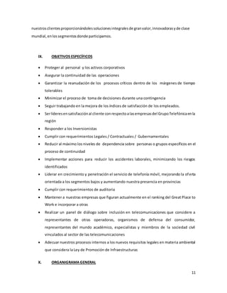 11
nuestrosclientesproporcionándolessolucionesintegralesde granvalor,innovadorasyde clase
mundial,enlossegmentosdonde participamos.
IX. OBJETIVOS ESPECÍFICOS
 Proteger al personal y los activos corporativos
 Asegurar la continuidad de las operaciones
 Garantizar la reanudación de los procesos críticos dentro de los márgenes de tiempo
tolerables
 Minimizar el proceso de toma de decisiones durante una contingencia
 Seguir trabajando en la mejora de los índices de satisfacción de los empleados.
 Serlíderesensatisfacciónal cliente conrespectoalasempresasdel GrupoTelefónicaenla
región
 Responder a los Inversionistas
 Cumplir con requerimientos Legales / Contractuales / Gubernamentales
 Reducir al máximo los niveles de dependencia sobre personas o grupos específicos en el
proceso de continuidad
 Implementar acciones para reducir los accidentes laborales, minimizando los riesgos
identificados
 Liderar en crecimiento y penetración el servicio de telefonía móvil, mejorando la oferta
orientada a los segmentos bajos y aumentando nuestra presencia en provincias
 Cumplir con requerimientos de auditoria
 Mantener a nuestras empresas que figuran actualmente en el ranking del Great Place to
Work e incorporar a otras
 Realizar un panel de diálogo sobre inclusión en telecomunicaciones que considere a
representantes de otras operadoras, organismos de defensa del consumidor,
representantes del mundo académico, especialistas y miembros de la sociedad civil
vinculados al sector de las telecomunicaciones
 Adecuar nuestros procesos internos a los nuevos requisitos legales en materia ambiental
que considera la Ley de Promoción de Infraestructuras
X. ORGANIGRAMAGENERAL
 
