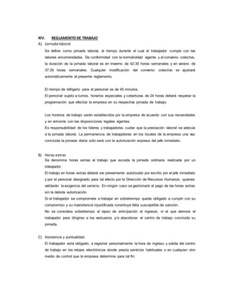 XIV. REGLAMENTO DE TRABAJO
A) Jornadalaboral
Se define como jornada laboral, el tiempo durante el cual el trabajador cumple con las
labores encomendadas. De conformidad con la normatividad vigente y el convenio colectivo,
la duración de la jornada laboral es en invierno de 42:30 horas semanales y en verano de
37:30 horas semanales. Cualquier modificación del convenio colectivo se ajustará
automáticamente al presente reglamento.
El tiempo de refrigerio para el personal es de 45 minutos.
El personal sujeto a turnos, horarios especiales y coberturas de 24 horas deberá respetar la
programación que efectúe la empresa en su respectiva jornada de trabajo.
Los horarios de trabajo serán establecidos por la empresa de acuerdo con sus necesidades
y en armonía con las disposiciones legales vigentes.
Es responsabilidad de los líderes y trabajadores cuidar que la prestación laboral se adecúe
a la jornada laboral. La permanencia de trabajadores en los locales de la empresa una vez
concluida la jornada diaria sólo será con la autorización expresa del jefe inmediato.
B) Horas extras
Se denomina horas extras al trabajo que exceda la jornada ordinaria realizada por un
trabajador.
El trabajo en horas extras deberá ser previamente autorizado por escrito por el jefe inmediato
y por el personal designado para tal efecto por la Dirección de Recursos Humanos, quienes
validarán la exigencia del servicio. En ningún caso se gestionará el pago de las horas extras
sin la debida autorización.
Si el trabajador se compromete a trabajar en sobretiempo queda obligado a cumplir con su
compromiso y su inasistencia injustificada constituye falta susceptible de sanción.
No se considera sobretiempo el lapso de anticipación al ingresar, ni el que demore el
trabajador para dirigirse a los vestuarios y/o abandonar el centro de trabajo concluida su
jornada.
C) Asistencia y puntualidad
El trabajador está obligado, a registrar personalmente la hora de ingreso y salida del centro
de trabajo en los relojes electrónicos donde presta servicios habituales o en cualquier otro
medio de control que la empresa determine para tal fin.
 