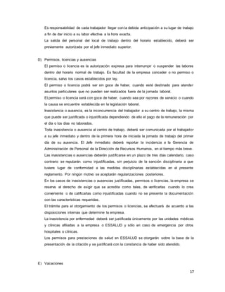 17
Es responsabilidad de cada trabajador llegar con la debida anticipación a su lugar de trabajo
a fin de dar inicio a su labor efectiva a la hora exacta.
La salida del personal del local de trabajo dentro del horario establecido, deberá ser
previamente autorizada por el jefe inmediato superior.
D) Permisos, licencias y ausencias
El permiso o licencia es la autorización expresa para interrumpir o suspender las labores
dentro del horario normal de trabajo. Es facultad de la empresa conceder o no permiso o
licencia, salvo los casos establecidos por ley.
El permiso o licencia podrá ser sin goce de haber, cuando esté destinado para atender
asuntos particulares que no pueden ser realizados fuera de la jornada laboral.
El permiso o licencia será con goce de haber, cuando sea por razones de servicio o cuando
la causa se encuentre establecida en la legislación laboral.
Inasistencia o ausencia, es la inconcurrencia del trabajador a su centro de trabajo, la misma
que puede ser justificada o injustificada dependiendo de ello el pago de la remuneración por
el día o los días no laborados.
Toda inasistencia o ausencia al centro de trabajo, deberá ser comunicada por el trabajador
a su jefe inmediato y dentro de la primera hora de iniciada la jornada de trabajo del primer
día de su ausencia. El Jefe inmediato deberá reportar la incidencia a la Gerencia de
Administración de Personal de la Dirección de Recursos Humanos, en el tiempo más breve.
Las inasistencias o ausencias deberán justificarse en un plazo de tres días calendario, caso
contrario se reputarán como injustificadas, sin perjuicio de la sanción disciplinaria a que
tuviere lugar de conformidad a las medidas disciplinarias establecidas en el presente
reglamento. Por ningún motivo se aceptarán regularizaciones posteriores.
En los casos de inasistencias o ausencias justificadas, permisos o licencias, la empresa se
reserva el derecho de exigir que se acredite como tales, de verificarlas cuando lo crea
conveniente o de calificarlas como injustificadas cuando no se presente la documentación
con las características requeridas.
El trámite para el otorgamiento de los permisos o licencias, se efectuará de acuerdo a las
disposiciones internas que determine la empresa.
La inasistencia por enfermedad deberá ser justificada únicamente por las unidades médicas
y clínicas afiliadas a la empresa o ESSALUD y sólo en caso de emergencia por otros
hospitales o clínicas.
Los permisos para prestaciones de salud en ESSALUD se otorgarán sobre la base de la
presentación de la citación y se justificará con la constancia de haber sido atendido.
E) Vacaciones
 
