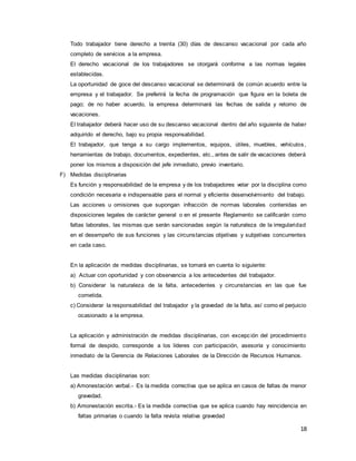 18
Todo trabajador tiene derecho a treinta (30) días de descanso vacacional por cada año
completo de servicios a la empresa.
El derecho vacacional de los trabajadores se otorgará conforme a las normas legales
establecidas.
La oportunidad de goce del descanso vacacional se determinará de común acuerdo entre la
empresa y el trabajador. Se preferirá la fecha de programación que figura en la boleta de
pago; de no haber acuerdo, la empresa determinará las fechas de salida y retorno de
vacaciones.
El trabajador deberá hacer uso de su descanso vacacional dentro del año siguiente de haber
adquirido el derecho, bajo su propia responsabilidad.
El trabajador, que tenga a su cargo implementos, equipos, útiles, muebles, vehículos,
herramientas de trabajo, documentos, expedientes, etc., antes de salir de vacaciones deberá
poner los mismos a disposición del jefe inmediato, previo inventario.
F) Medidas disciplinarias
Es función y responsabilidad de la empresa y de los trabajadores velar por la disciplina como
condición necesaria e indispensable para el normal y eficiente desenvolvimiento del trabajo.
Las acciones u omisiones que supongan infracción de normas laborales contenidas en
disposiciones legales de carácter general o en el presente Reglamento se calificarán como
faltas laborales, las mismas que serán sancionadas según la naturaleza de la irregularidad
en el desempeño de sus funciones y las circunstancias objetivas y subjetivas concurrentes
en cada caso.
En la aplicación de medidas disciplinarias, se tomará en cuenta lo siguiente:
a) Actuar con oportunidad y con observancia a los antecedentes del trabajador.
b) Considerar la naturaleza de la falta, antecedentes y circunstancias en las que fue
cometida.
c) Considerar la responsabilidad del trabajador y la gravedad de la falta, así como el perjuicio
ocasionado a la empresa.
La aplicación y administración de medidas disciplinarias, con excepción del procedimiento
formal de despido, corresponde a los líderes con participación, asesoría y conocimiento
inmediato de la Gerencia de Relaciones Laborales de la Dirección de Recursos Humanos.
Las medidas disciplinarias son:
a) Amonestación verbal.- Es la medida correctiva que se aplica en casos de faltas de menor
gravedad.
b) Amonestación escrita.- Es la medida correctiva que se aplica cuando hay reincidencia en
faltas primarias o cuando la falta revista relativa gravedad
 