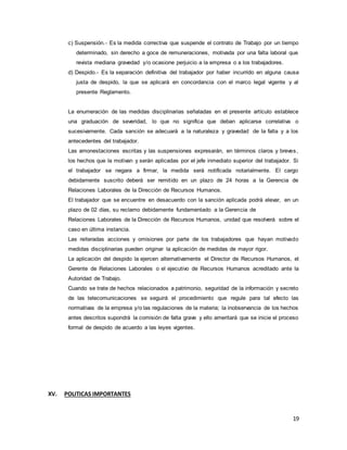 19
c) Suspensión.- Es la medida correctiva que suspende el contrato de Trabajo por un tiempo
determinado, sin derecho a goce de remuneraciones, motivada por una falta laboral que
revista mediana gravedad y/o ocasione perjuicio a la empresa o a los trabajadores.
d) Despido.- Es la separación definitiva del trabajador por haber incurrido en alguna causa
justa de despido, la que se aplicará en concordancia con el marco legal vigente y al
presente Reglamento.
La enumeración de las medidas disciplinarias señaladas en el presente artículo establece
una graduación de severidad, lo que no significa que deban aplicarse correlativa o
sucesivamente. Cada sanción se adecuará a la naturaleza y gravedad de la falta y a los
antecedentes del trabajador.
Las amonestaciones escritas y las suspensiones expresarán, en términos claros y breves,
los hechos que la motivan y serán aplicadas por el jefe inmediato superior del trabajador. Si
el trabajador se negara a firmar, la medida será notificada notarialmente. El cargo
debidamente suscrito deberá ser remitido en un plazo de 24 horas a la Gerencia de
Relaciones Laborales de la Dirección de Recursos Humanos.
El trabajador que se encuentre en desacuerdo con la sanción aplicada podrá elevar, en un
plazo de 02 días, su reclamo debidamente fundamentado a la Gerencia de
Relaciones Laborales de la Dirección de Recursos Humanos, unidad que resolverá sobre el
caso en última instancia.
Las reiteradas acciones y omisiones por parte de los trabajadores que hayan motivado
medidas disciplinarias pueden originar la aplicación de medidas de mayor rigor.
La aplicación del despido la ejercen alternativamente el Director de Recursos Humanos, el
Gerente de Relaciones Laborales o el ejecutivo de Recursos Humanos acreditado ante la
Autoridad de Trabajo.
Cuando se trate de hechos relacionados a patrimonio, seguridad de la información y secreto
de las telecomunicaciones se seguirá el procedimiento que regule para tal efecto las
normativas de la empresa y/o las regulaciones de la materia; la inobservancia de los hechos
antes descritos supondrá la comisión de falta grave y ello ameritará que se inicie el proceso
formal de despido de acuerdo a las leyes vigentes.
XV. POLITICAS IMPORTANTES
 