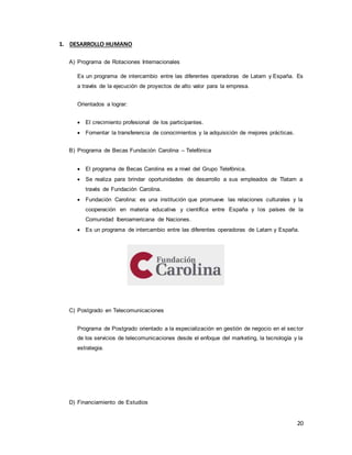 20
1. DESARROLLO HUMANO
A) Programa de Rotaciones Internacionales
Es un programa de intercambio entre las diferentes operadoras de Latam y España. Es
a través de la ejecución de proyectos de alto valor para la empresa.
Orientados a lograr:
 El crecimiento profesional de los participantes.
 Fomentar la transferencia de conocimientos y la adquisición de mejores prácticas.
B) Programa de Becas Fundación Carolina – Telefónica
 El programa de Becas Carolina es a nivel del Grupo Telefónica.
 Se realiza para brindar oportunidades de desarrollo a sus empleados de Tlatam a
través de Fundación Carolina.
 Fundación Carolina: es una institución que promueve las relaciones culturales y la
cooperación en materia educativa y científica entre España y los países de la
Comunidad Iberoamericana de Naciones.
 Es un programa de intercambio entre las diferentes operadoras de Latam y España.
C) Postgrado en Telecomunicaciones
Programa de Postgrado orientado a la especialización en gestión de negocio en el sector
de los servicios de telecomunicaciones desde el enfoque del marketing, la tecnología y la
estrategia.
D) Financiamiento de Estudios
 