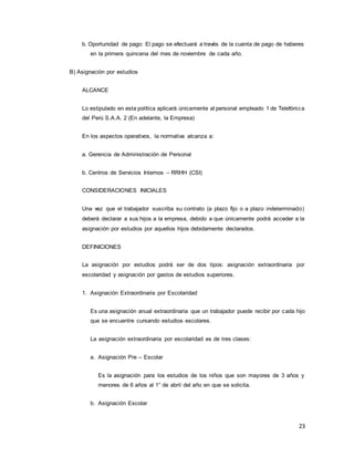 23
b. Oportunidad de pago: El pago se efectuará a través de la cuenta de pago de haberes
en la primera quincena del mes de noviembre de cada año.
B) Asignación por estudios
ALCANCE
Lo estipulado en esta política aplicará únicamente al personal empleado 1 de Telefónica
del Perú S.A.A. 2 (En adelante, la Empresa)
En los aspectos operativos, la normativa alcanza a:
a. Gerencia de Administración de Personal
b. Centros de Servicios Internos – RRHH (CSI)
CONSIDERACIONES INICIALES
Una vez que el trabajador suscriba su contrato (a plazo fijo o a plazo indeterminado)
deberá declarar a sus hijos a la empresa, debido a que únicamente podrá acceder a la
asignación por estudios por aquellos hijos debidamente declarados.
DEFINICIONES
La asignación por estudios podrá ser de dos tipos: asignación extraordinaria por
escolaridad y asignación por gastos de estudios superiores.
1. Asignación Extraordinaria por Escolaridad
Es una asignación anual extraordinaria que un trabajador puede recibir por cada hijo
que se encuentre cursando estudios escolares.
La asignación extraordinaria por escolaridad es de tres clases:
a. Asignación Pre – Escolar
Es la asignación para los estudios de los niños que son mayores de 3 años y
menores de 6 años al 1° de abril del año en que se solicita.
b. Asignación Escolar
 