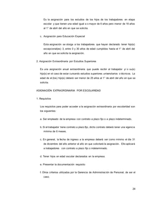 24
Es la asignación para los estudios de los hijos de los trabajadores en etapa
escolar y que tienen una edad igual a o mayor de 6 años pero menor de 18 años
al 1° de abril del año en que se solicita.
c. Asignación para Educación Especial
Esta asignación se otorga a los trabajadores que hayan declarado tener hijo(s)
excepcional(es) 3, entre 0 y 30 años de edad cumplidos hasta el 1° de abril del
año en que se solicita la asignación.
2. Asignación Extraordinaria por Estudios Superiores
Es una asignación anual extraordinaria que puede recibir el trabajador y/ o su(s)
hijo(s) en el caso de estar cursando estudios superiores universitarios o técnicos. La
edad de el (los) hijo(s) deberá ser menor de 25 años al 1° de abril del año en que se
solicita.
ASIGNACIÓN EXTRAORDINARIA POR ESCOLARIDAD
1. Requisitos
Los requisitos para poder acceder a la asignación extraordinaria por escolaridad son
los siguientes:
a. Ser empleado de la empresa con contrato a plazo fijo o a plazo indeterminado.
b. Si el trabajador tiene contrato a plazo fijo, dicho contrato deberá tener una vigencia
mínima de 6 meses.
c. En general, la fecha de ingreso a la empresa deberá ser como mínimo el día 31
de diciembre del año anterior al año en que solicitará la asignación. Ello aplicará
a trabajadores con contrato a plazo fijo o indeterminado.
d. Tener hijos en edad escolar declarados en la empresa.
e. Presentar la documentación requisito
f. Otros criterios utilizados por la Gerencia de Administración de Personal, de ser el
caso.
 
