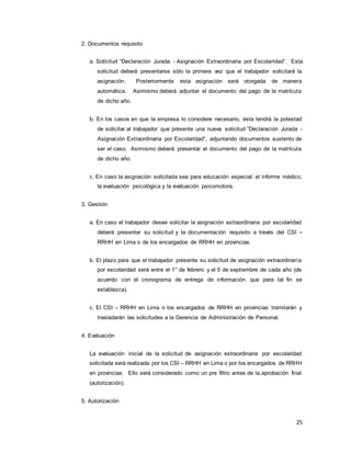 25
2. Documentos requisito
a. Solicitud “Declaración Jurada - Asignación Extraordinaria por Escolaridad”. Esta
solicitud deberá presentarse sólo la primera vez que el trabajador solicitará la
asignación. Posteriormente esta asignación será otorgada de manera
automática. Asimismo deberá adjuntar el documento del pago de la matrícula
de dicho año.
b. En los casos en que la empresa lo considere necesario, ésta tendrá la potestad
de solicitar al trabajador que presente una nueva solicitud “Declaración Jurada -
Asignación Extraordinaria por Escolaridad”, adjuntando documentos sustento de
ser el caso. Asimismo deberá presentar el documento del pago de la matrícula
de dicho año.
c. En caso la asignación solicitada sea para educación especial: el informe médico,
la evaluación psicológica y la evaluación psicomotora.
3. Gestión
a. En caso el trabajador desee solicitar la asignación extraordinaria por escolaridad
deberá presentar su solicitud y la documentación requisito a través del CSI –
RRHH en Lima o de los encargados de RRHH en provincias.
b. El plazo para que el trabajador presente su solicitud de asignación extraordinaria
por escolaridad será entre el 1° de febrero y el 5 de septiembre de cada año (de
acuerdo con el cronograma de entrega de información que para tal fin se
establezca).
c. El CSI – RRHH en Lima o los encargados de RRHH en provincias tramitarán y
trasladarán las solicitudes a la Gerencia de Administración de Personal.
4. Evaluación
La evaluación inicial de la solicitud de asignación extraordinaria por escolaridad
solicitada será realizada por los CSI – RRHH en Lima o por los encargados de RRHH
en provincias. Ello será considerado como un pre filtro antes de la aprobación final
(autorización).
5. Autorización
 