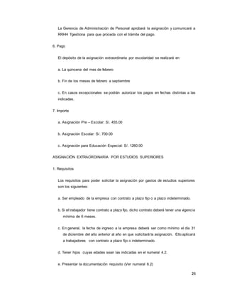 26
La Gerencia de Administración de Personal aprobará la asignación y comunicará a
RRHH Tgestiona para que proceda con el trámite del pago.
6. Pago
El depósito de la asignación extraordinaria por escolaridad se realizará en
a. La quincena del mes de febrero
b. Fin de los meses de febrero a septiembre
c. En casos excepcionales se podrán autorizar los pagos en fechas distintas a las
indicadas.
7. Importe
a. Asignación Pre – Escolar: S/. 455.00
b. Asignación Escolar: S/. 700.00
c. Asignación para Educación Especial: S/. 1260.00
ASIGNACIÓN EXTRAORDINARIA POR ESTUDIOS SUPERIORES
1. Requisitos
Los requisitos para poder solicitar la asignación por gastos de estudios superiores
son los siguientes:
a. Ser empleado de la empresa con contrato a plazo fijo o a plazo indeterminado.
b. Si el trabajador tiene contrato a plazo fijo, dicho contrato deberá tener una vigencia
mínima de 6 meses.
c. En general, la fecha de ingreso a la empresa deberá ser como mínimo el día 31
de diciembre del año anterior al año en que solicitará la asignación. Ello aplicará
a trabajadores con contrato a plazo fijo o indeterminado.
d. Tener hijos cuyas edades sean las indicadas en el numeral 4.2.
e. Presentar la documentación requisito (Ver numeral 6.2)
 