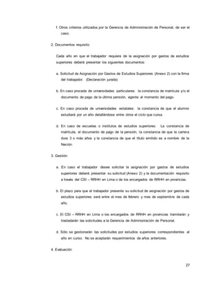 27
f. Otros criterios utilizados por la Gerencia de Administración de Personal, de ser el
caso.
2. Documentos requisito
Cada año en que el trabajador requiera de la asignación por gastos de estudios
superiores deberá presentar los siguientes documentos:
a. Solicitud de Asignación por Gastos de Estudios Superiores (Anexo 2) con la firma
del trabajador. (Declaración jurada)
b. En caso proceda de universidades particulares: la constancia de matrícula y/o el
documento de pago de la última pensión, vigente al momento del pago.
c. En caso proceda de universidades estatales: la constancia de que el alumno
estudiará por un año detallándose entre otros el ciclo que cursa.
d. En caso de escuelas o institutos de estudios superiores: La constancia de
matrícula, el documento de pago de la pensión, la constancia de que la carrera
dura 3 o más años y la constancia de que el título emitido es a nombre de la
Nación.
3. Gestión
a. En caso el trabajador desee solicitar la asignación por gastos de estudios
superiores deberá presentar su solicitud (Anexo 2) y la documentación requisito
a través del CSI – RRHH en Lima o de los encargados de RRHH en provincias.
b. El plazo para que el trabajador presente su solicitud de asignación por gastos de
estudios superiores será entre el mes de febrero y mes de septiembre de cada
año.
c. El CSI – RRHH en Lima o los encargados de RRHH en provincias tramitarán y
trasladarán las solicitudes a la Gerencia de Administración de Personal.
d. Sólo se gestionarán las solicitudes por estudios superiores correspondientes al
año en curso. No se aceptarán requerimientos de años anteriores.
4. Evaluación
 