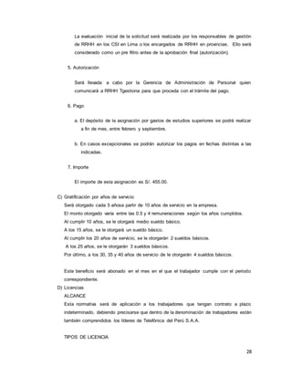 28
La evaluación inicial de la solicitud será realizada por los responsables de gestión
de RRHH en los CSI en Lima o los encargados de RRHH en provincias. Ello será
considerado como un pre filtro antes de la aprobación final (autorización).
5. Autorización
Será llevada a cabo por la Gerencia de Administración de Personal quien
comunicará a RRHH Tgestiona para que proceda con el trámite del pago.
6. Pago
a. El depósito de la asignación por gastos de estudios superiores se podrá realizar
a fin de mes, entre febrero y septiembre.
b. En casos excepcionales se podrán autorizar los pagos en fechas distintas a las
indicadas.
7. Importe
El importe de esta asignación es S/. 455.00.
C) Gratificación por años de servicio
Será otorgado cada 5 añosa partir de 10 años de servicio en la empresa.
El monto otorgado varía entre las 0.5 y 4 remuneraciones según los años cumplidos.
Al cumplir 10 años, se le otorgará medio sueldo básico.
A los 15 años, se le otorgará un sueldo básico.
Al cumplir los 20 años de servicio, se le otorgarán 2 sueldos básicos.
A los 25 años, se le otorgarán 3 sueldos básicos.
Por último, a los 30, 35 y 40 años de servicio de le otorgarán 4 sueldos básicos.
Este beneficio será abonado en el mes en el que el trabajador cumple con el periodo
correspondiente.
D) Licencias
ALCANCE
Esta normativa será de aplicación a los trabajadores que tengan contrato a plazo
indeterminado, debiendo precisarse que dentro de la denominación de trabajadores están
también comprendidos los líderes de Telefónica del Perú S.A.A.
TIPOS DE LICENCIA
 