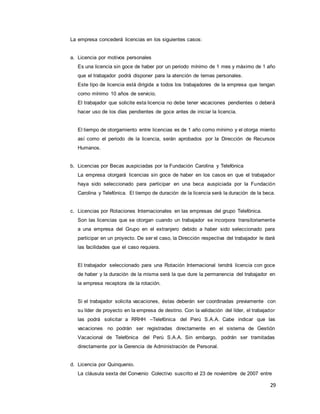 29
La empresa concederá licencias en los siguientes casos:
a. Licencia por motivos personales
Es una licencia sin goce de haber por un periodo mínimo de 1 mes y máximo de 1 año
que el trabajador podrá disponer para la atención de temas personales.
Este tipo de licencia está dirigida a todos los trabajadores de la empresa que tengan
como mínimo 10 años de servicio.
El trabajador que solicite esta licencia no debe tener vacaciones pendientes o deberá
hacer uso de los días pendientes de goce antes de iniciar la licencia.
El tiempo de otorgamiento entre licencias es de 1 año como mínimo y el otorga miento
así como el periodo de la licencia, serán aprobados por la Dirección de Recursos
Humanos.
b. Licencias por Becas auspiciadas por la Fundación Carolina y Telefónica
La empresa otorgará licencias sin goce de haber en los casos en que el trabajador
haya sido seleccionado para participar en una beca auspiciada por la Fundación
Carolina y Telefónica. El tiempo de duración de la licencia será la duración de la beca.
c. Licencias por Rotaciones Internacionales en las empresas del grupo Telefónica.
Son las licencias que se otorgan cuando un trabajador se incorpora transitoriamente
a una empresa del Grupo en el extranjero debido a haber sido seleccionado para
participar en un proyecto. De ser el caso, la Dirección respectiva del trabajador le dará
las facilidades que el caso requiera.
El trabajador seleccionado para una Rotación Internacional tendrá licencia con goce
de haber y la duración de la misma será la que dure la permanencia del trabajador en
la empresa receptora de la rotación.
Si el trabajador solicita vacaciones, éstas deberán ser coordinadas previamente con
su líder de proyecto en la empresa de destino. Con la validación del líder, el trabajador
las podrá solicitar a RRHH –Telefónica del Perú S.A.A. Cabe indicar que las
vacaciones no podrán ser registradas directamente en el sistema de Gestión
Vacacional de Telefónica del Perú S.A.A. Sin embargo, podrán ser tramitadas
directamente por la Gerencia de Administración de Personal.
d. Licencia por Quinquenio.
La cláusula sexta del Convenio Colectivo suscrito el 23 de noviembre de 2007 entre
 
