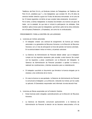 30
Telefónica del Perú S.A.A. y el Sindicato Unitario de Trabajadores de Telefónica del
Perú S.A.A., establece que “(...) los trabajadores que cumplan 35, 40 y 45 años de
servicios tendrán derecho a gozar de 15 días de descanso remunerado en el curso de
los 12 meses siguientes a la fecha en que cumplan tales aniversarios de servicios”.
Por lo tanto, a dichos trabajadores la empresa les brindará una licencia con goce de
haber, con la salvedad de que ésta sí incluirá la participación de utilidades. Este
beneficio aplica incluso para los trabajadores que formen parte de los otros sindicatos
de la Empresa (Federación y Empleados), así como los no sindicalizados.
PROCEDIMIENTO PARA LA GESTIÓN DE LAS LICENCIAS
a. Licencias por motivos personales
 El trabajador enviará una solicitud de otorgamiento de licencia por motivos
personales a su generalista de Recursos Humanos o a la Dirección de Recursos
Humanos con un mes de anticipación al inicio del periodo de licencia solicitado.
En la solicitud deberá indicar el motivo y el periodo solicitado.
 La Gerencia de Administración de Personal deberá validar que el trabajador
cumpla con los requisitos necesarios para acceder a esta licencia. De cumplir
con los requisitos y previa coordinación con la Dirección del trabajador, la
Gerencia de Administración de Personal procederá a aprobar la licencia y
realizará las coordinaciones y trámites necesarios para su materialización.
 El trabajador suscribirá un documento que formalice la licencia otorgada por la
empresa y las condiciones de la misma.
 En caso la licencia no sea aprobada, la Gerencia de Administración de Personal
lo comunicará al trabajador y a su Dirección, indicando los motivos por los cuales
no aplicaría. El Generalista responsable será informado de esta decisión final.
b. Licencias por Becas auspiciadas por la Fundación Carolina
 Estas licencias serán otorgadas automáticamente por la Dirección de Recursos
Humanos.
 La Gerencia de Desarrollo comunicará oportunamente a la Gerencia de
Administración de Personal la relación de los becarios seleccionados a fin de
 