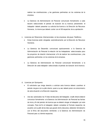 31
realizar las coordinaciones y las gestiones pertinentes en los sistemas de la
empresa.
 La Gerencia de Administración de Personal comunicará formalmente a cada
becario seleccionado el periodo de duración de su licencia; previamente el
trabajador deberá presentar su solicitud de licencia a la Dirección de Recursos
Humanos, la misma que deberá contar con el VB respectivo de su aprobación.
c. Licencias por Rotaciones Internacionales en las empresas del grupo Telefónica.
 Estas licencias serán otorgadas automáticamente por la Dirección de Recursos
Humanos.
 La Gerencia de Desarrollo comunicará oportunamente a la Gerencia de
Administración de Personal la relación de los trabajadores seleccionados para
los proyectos de rotación internacional a fin de realizar las coordinaciones y las
gestiones pertinentes en los sistemas de la empresa.
 La Gerencia de Administración de Personal comunicará formalmente a la
Dirección de cada trabajador seleccionado el periodo de duración de la licencia.
d. Licencias por Quinquenio.
 El solicitante que tenga derecho a solicitar esta licencia deberá coordinar el
periodo de goce con su jefe directo, quien a su vez deberá poner en conocimiento
de esta situación a la Dirección respectiva.
 Una vez autorizados los 15 días de descanso del trabajador, el jefe directo deberá
comunicar formalmente a la Gerencia de Administración de Personal las fechas
de inicio y fin del periodo de licencia que se deberá otorgar al trabajador por este
concepto. Para tal fin el trabajador deberá completar el Formato respectivo de
acuerdo con su jefe de los días que gozará dicho descanso, debiendo formalizarlo
con la firma del documento remitiendo a la Gerencia de Administración de
Personal para su trámite respectivo.
 