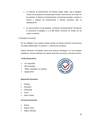 32
 La Gerencia de Administración de Personal deberá validar que el trabajador
cumpla con los requisitos necesarios para acceder a esta licencia. De cumplir con
los requisitos, la Gerencia de Administración de Personal procederá a aprobar la
licencia y realizará las coordinaciones y trámites necesarios para su
materialización.
 En caso la licencia no sea aprobada, la Gerencia de Administración de Personal
lo comunicará al trabajador y a su jefe directo, indicando los motivos por los
cuales no aplicaría.
E) Beneficios Exclusivos
Por ser trabajador de la empresa puedes acceder de manera exclusiva a promociones
con tarifas preferenciales en productos y servicios de la empresa.
Además Bienestar al Empleado busca tener alianzas estratégicas con los principales
proveedores del país obteniendo los mejores descuentos exclusivos y solo para nosotros.
Tarifas Corporativas
 Trío Corporativo
 Dúo Corporativo
 Tarifas corporativas en celulares
 Speedy Móvil
Descuentos Exclusivos
 Florerías
 Gimnasios
 Peluquerías
 Circos
 Cierra Puertas
Convenios Exclusivos
 Bancos
 Seguro Varios
 Seguro Vehicular
 