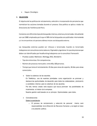 33
 Seguro Oncológico
3. SELECCIÓN
El objetivode las políticas de reclutamiento, selección e incorporación de personal es que
normalicen las acciones tomadas durante el proceso. Esta política se aplica a todas las
Direcciones de Telefónica del Perú.
Contamos condiferentestiposde búsquedasinternas,externasytercerizadas.Actualmente
son casi 5000 empleadosporloque el 90% de las búsquedassonpublicadas internamente
y si no encuentran a la persona idónea inician una búsqueda externa.
Las búsquedas externas pueden ser inhouse o tercerizada. Cuando es tercerizada
trabajamosconconsultorascomoLaborum, Pigmaleónytgestiona.Encasode procesosque
deben ser identificados por headhunting trabajamos con la consultora Transearch.
- Pruebas usadas: Machover, Wartegg, DISC, Wonderlic
- Tipo de entrevistas: Por competencias.
- Número de procesos mensuales: entre 80 y 100 personas.
- Tiempo que toma el reclutamiento: 45 días para áreas de soporte, 30 días para áreas
comerciales.
 Sobre la cobertura de las vacantes.
En Telefónica, una de nuestras prioridades como organización es promover y
destacar las oportunidades de desarrollo para todos los colaboradores, priorizando
a candidatos internos para la cobertura de las vacantes.
Por ello, hemos creado este espacio que busca promover las posibilidades de
movimientos al interior de la empresa.
Nuestra gestión está basada en un principio: Oportunidades para todos.
 Consideraciones
Sobre la postulación
o El proceso de reclutamiento y selección de personal interno será
responsabilidad de la Dirección de Recursos Humanos y se regirá en base
a la presente política.
 
