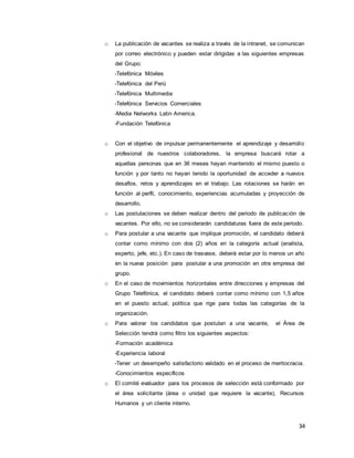 34
o La publicación de vacantes se realiza a través de la intranet, se comunican
por correo electrónico y pueden estar dirigidas a las siguientes empresas
del Grupo:
-Telefónica Móviles
-Telefónica del Perú
-Telefónica Multimedia
-Telefónica Servicios Comerciales
-Media Networks Latin America.
-Fundación Telefónica
o Con el objetivo de impulsar permanentemente el aprendizaje y desarrollo
profesional de nuestros colaboradores, la empresa buscará rotar a
aquellas personas que en 36 meses hayan mantenido el mismo puesto o
función y por tanto no hayan tenido la oportunidad de acceder a nuevos
desafíos, retos y aprendizajes en el trabajo. Las rotaciones se harán en
función al perfil, conocimiento, experiencias acumuladas y proyección de
desarrollo.
o Las postulaciones se deben realizar dentro del periodo de publicación de
vacantes. Por ello, no se considerarán candidaturas fuera de este periodo.
o Para postular a una vacante que implique promoción, el candidato deberá
contar como mínimo con dos (2) años en la categoría actual (analista,
experto, jefe, etc.). En caso de trasvase, deberá estar por lo menos un año
en la nueva posición para postular a una promoción en otra empresa del
grupo.
o En el caso de movimientos horizontales entre direcciones y empresas del
Grupo Telefónica, el candidato deberá contar como mínimo con 1,5 años
en el puesto actual, política que rige para todas las categorías de la
organización.
o Para valorar los candidatos que postulan a una vacante, el Área de
Selección tendrá como filtro los siguientes aspectos:
-Formación académica
-Experiencia laboral
-Tener un desempeño satisfactorio validado en el proceso de meritocracia.
-Conocimientos específicos
o El comité evaluador para los procesos de selección está conformado por
el área solicitante (área o unidad que requiere la vacante), Recursos
Humanos y un cliente interno.
 