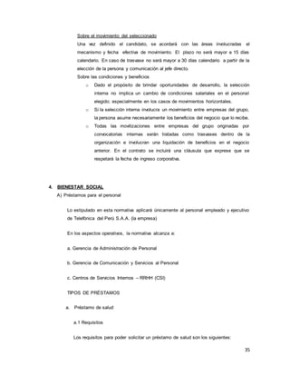 35
Sobre el movimiento del seleccionado
Una vez definido el candidato, se acordará con las áreas involucradas el
mecanismo y fecha efectiva de movimiento. El plazo no será mayor a 15 días
calendario. En caso de trasvase no será mayor a 30 días calendario a partir de la
elección de la persona y comunicación al jefe directo.
Sobre las condiciones y beneficios
o Dado el propósito de brindar oportunidades de desarrollo, la selección
interna no implica un cambio de condiciones salariales en el personal
elegido; especialmente en los casos de movimientos horizontales.
o Si la selección interna involucra un movimiento entre empresas del grupo,
la persona asume necesariamente los beneficios del negocio que lo recibe.
o Todas las movilizaciones entre empresas del grupo originadas por
convocatorias internas serán tratadas como trasvases dentro de la
organización e involucran una liquidación de beneficios en el negocio
anterior. En el contrato se incluirá una cláusula que exprese que se
respetará la fecha de ingreso corporativa.
4. BIENESTAR SOCIAL
A) Préstamos para el personal
Lo estipulado en esta normativa aplicará únicamente al personal empleado y ejecutivo
de Telefónica del Perú S.A.A. (la empresa)
En los aspectos operativos, la normativa alcanza a:
a. Gerencia de Administración de Personal
b. Gerencia de Comunicación y Servicios al Personal
c. Centros de Servicios Internos – RRHH (CSI)
TIPOS DE PRÉSTAMOS
a. Préstamo de salud
a.1 Requisitos
Los requisitos para poder solicitar un préstamo de salud son los siguientes:
 