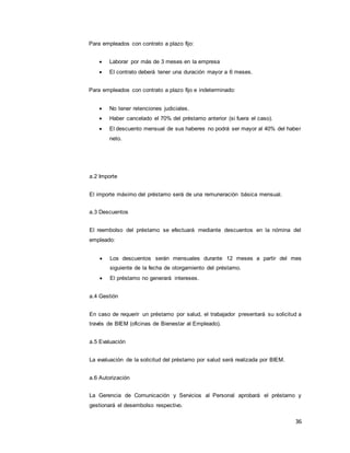 36
Para empleados con contrato a plazo fijo:
 Laborar por más de 3 meses en la empresa
 El contrato deberá tener una duración mayor a 6 meses.
Para empleados con contrato a plazo fijo e indeterminado:
 No tener retenciones judiciales.
 Haber cancelado el 70% del préstamo anterior (si fuera el caso).
 El descuento mensual de sus haberes no podrá ser mayor al 40% del haber
neto.
a.2 Importe
El importe máximo del préstamo será de una remuneración básica mensual.
a.3 Descuentos
El reembolso del préstamo se efectuará mediante descuentos en la nómina del
empleado:
 Los descuentos serán mensuales durante 12 meses a partir del mes
siguiente de la fecha de otorgamiento del préstamo.
 El préstamo no generará intereses.
a.4 Gestión
En caso de requerir un préstamo por salud, el trabajador presentará su solicitud a
través de BIEM (oficinas de Bienestar al Empleado).
a.5 Evaluación
La evaluación de la solicitud del préstamo por salud será realizada por BIEM.
a.6 Autorización
La Gerencia de Comunicación y Servicios al Personal aprobará el préstamo y
gestionará el desembolso respectivo.
 