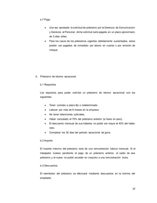 37
a.7 Pago
 Una vez aprobada la solicitud de préstamo por la Gerencia de Comunicación
y Servicios al Personal, dicha solicitud será pagada en un plazo aproximado
de 5 días útiles.
 Para los casos de los préstamos urgentes debidamente sustentados, estos
podrán ser pagados de inmediato por abono en cuenta o por emisión de
cheque.
b. Préstamo de retorno vacacional
b.1 Requisitos
Los requisitos para poder solicitar un préstamo de retorno vacacional son los
siguientes:
 Tener contrato a plazo fijo o indeterminado
 Laborar por más de 6 meses en la empresa
 No tener retenciones judiciales.
 Haber cancelado el 70% del préstamo anterior (si fuera el caso).
 El descuento mensual de sus haberes no podrá ser mayor al 40% del haber
neto.
 Completar los 30 días del periodo vacacional de goce.
b.2 Importe
El importe máximo del préstamo será de una remuneración básica mensual: Si el
trabajador tuviese pendiente el pago de un préstamo anterior, el saldo de ese
préstamo y el nuevo no podrá exceder en conjunto a una remuneración bruta.
b.3 Descuentos
El reembolso del préstamo se efectuará mediante descuentos en la nómina del
empleado:
 