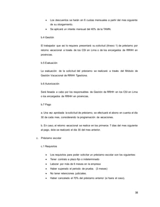 38
 Los descuentos se harán en 6 cuotas mensuales a partir del mes siguiente
de su otorgamiento.
 Se aplicará un interés mensual del 40% de la TAMN.
b.4 Gestión
El trabajador que así lo requiera presentará su solicitud (Anexo 1) de préstamo por
retorno vacacional a través de los CSI en Lima o de los encargados de RRHH en
provincias.
b.5 Evaluación
La evaluación de la solicitud del préstamo se realizará a través del Módulo de
Gestión Vacacional de RRHH Tgestiona.
b.6 Autorización
Será llevada a cabo por los responsables de Gestión de RRHH en los CSI en Lima
o los encargados de RRHH en provincias.
b.7 Pago
a. Una vez aprobada la solicitud de préstamo, se efectuará el abono en cuenta el día
30 de cada mes, considerando la programación de vacaciones.
b. En caso, el retorno vacacional se realice en los primeros 7 días del mes siguiente
al pago, éste se realizará el día 30 del mes anterior.
c. Préstamo escolar
c.1 Requisitos
 Los requisitos para poder solicitar un préstamo escolar son los siguientes:
 Tener contrato a plazo fijo o indeterminado
 Laborar por más de 6 meses en la empresa
 Haber superado el periodo de prueba. (3 meses)
 No tener retenciones judiciales.
 Haber cancelado el 70% del préstamo anterior (si fuera el caso).
 