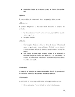 39
 El descuento mensual de sus haberes no podrá ser mayor al 40% del haber
neto.
c.2 Importe
El importe máximo del préstamo será de una remuneración básica mensual.
c.3 Descuentos
El reembolso del préstamo se efectuará mediante descuentos en la nómina del
empleado:
 Los descuentos se harán en 10 cuotas mensuales, a partir del mes siguiente
de su otorgamiento.
 No genera intereses.
c.4 Gestión
 Si el trabajador efectúa su solicitud en el mes de febrero, dicha solicitud
deberá ser gestionada a través de Intranet. El sitio de Intranet se activa
únicamente durante del mes de febrero y es comunicado al personal en
general.
 Si la solicitud es en los meses siguientes hasta el 30 de septiembre, el
trabajador entregará su solicitud llena (Anexo 2) al CSI, quien remitirá a la
Gerencia de Administración de Personal la documentación con los sustentos
requeridos para este fin.
c.5 Evaluación
La evaluación de la solicitud del préstamo la realizará la Gerencia de Administración
de Personal de acuerdo con el cronograma establecido para tal fin.
c.6 Autorización
La autorización del préstamo se podrá realizar de las siguientes dos maneras:
 Manera automática: Vía intranet hasta las fechas límites indicadas.
 