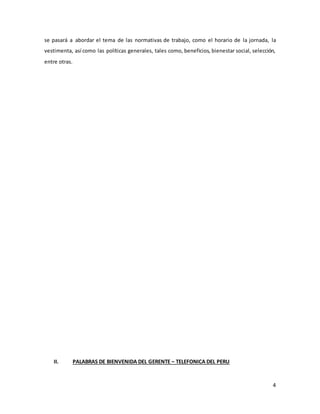 4
se pasará a abordar el tema de las normativas de trabajo, como el horario de la jornada, la
vestimenta, así como las políticas generales, tales como, beneficios, bienestar social, selección,
entre otras.
II. PALABRAS DE BIENVENIDA DEL GERENTE – TELEFONICA DEL PERU
 